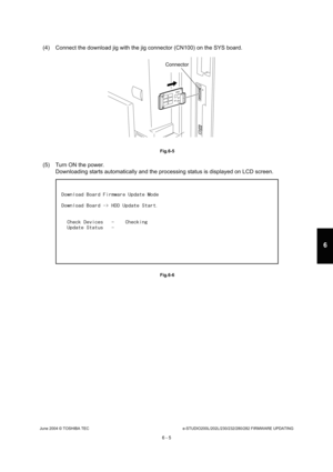 Page 559June 2004 © TOSHIBA TECe-STUDIO200L/202L/230/232/280/282 FIRMWARE UPDATING
6 - 5
6
(4) Connect the download jig with the jig connector  (CN100) on the SYS board.
 Fig.6-5
(5) Turn ON the power.
Downloading starts automatically and the processing s tatus is displayed on LCD screen.
 Fig.6-6
Connector 