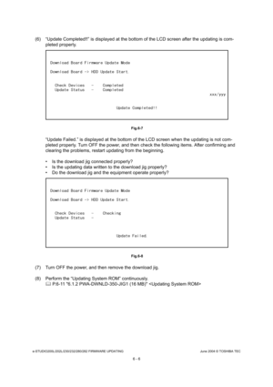 Page 560e-STUDIO200L/202L/230/232/280/282 FIRMWARE UPDATINGJune 2004 © TOSHIBA TEC
6 - 6
(6) “Update Completed!!” is displayed at the bottom  of the LCD screen after the updating is com-
pleted properly.
 Fig.6-7
“Update Failed.” is displayed at the bottom of the  LCD screen when the updating is not com-
pleted properly. Turn OFF the power, and then check  the following items. After confirming and 
clearing the problems, restart updating from the be ginning.
 Is the download jig connected properly? 
 Is the...