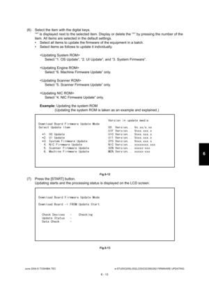 Page 567June 2004 © TOSHIBA TECe-STUDIO200L/202L/230/232/280/282 FIRMWARE UPDATING
6 - 13
6
(6) Select the item with the digital keys. “*” is displayed next to the selected item. Display  or delete the “*” by pressing the number of the 
item. All items are selected in the default setting s.
 Select all items to update the firmware of the equ ipment in a batch.
 Select items as follows to update it individually.
Select “1. OS Update”, “2. UI Update”, and “3. Syst em Firmware”.
 Select “6. Machine Firmware...