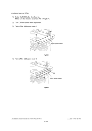 Page 578e-STUDIO200L/202L/230/232/280/282 FIRMWARE UPDATINGJune 2004 © TOSHIBA TEC
6 - 24

(1) Install the ROM to the download jig. Make sure the direction is correct (P.6-3 Fig.6-3) .
(2) Turn OFF the power of the equipment. 
(3) Take off the right upper cover-1.
 Fig.6-23
(4) Take off the right upper cover-2.
 Fig.6-24
Right upper cover-1
Right upper cover-2 