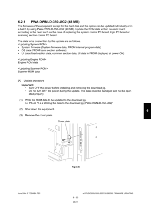 Page 587June 2004 © TOSHIBA TECe-STUDIO200L/202L/230/232/280/282 FIRMWARE UPDATING
6 - 33
6
6.2.1 PWA-DWNLD-350-JIG2 (48 MB)
The firmware of the equipment except for the hard d isk and the option can be updated individually or in 
a batch by using PWA-DWNLD-350-JIG2 (48 MB). Update  the ROM data written on each board 
according to the need such as the case of replacing  the system control PC board, logic PC board or 
scanning section control PC board.  
The data to be overwritten by this update are as fol lows....