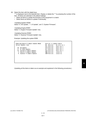 Page 589June 2004 © TOSHIBA TECe-STUDIO200L/202L/230/232/280/282 FIRMWARE UPDATING
6 - 35
6
(6) Select the item with the digital keys. “*” is displayed next to the selected item. Display  or delete the “*” by pressing the number of the 
item. All items are selected in the default setting s.
 Select all items to update the firmware of the equ ipment in a batch.
 Select items as follows to update it individually. 
 
Select “0. OS Update”, “1. UI Update”, and “2. Syst em Firmware”.
 
Select “3. Engine Firmware...