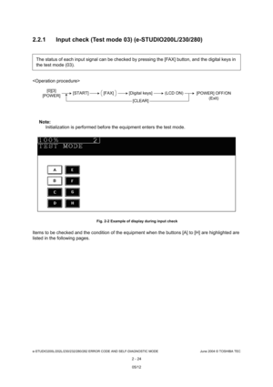 Page 60e-STUDIO200L/202L/230/232/280/282 ERROR CODE AND SELF-DIAGNOSTIC MODE June 2004 © TOSHIBA TEC
2 - 24
2.2.1 Input check (Test mode 03) (e-STUDIO200L/230/2
80)

Note: Note: 
Initialization is performed before the equipment en ters the test mode.
 Fig. 2-2 Example of display during input check
Items to be checked and the condition of the equipm ent when the buttons [A] to [H] are highlighted are 
listed in the following pages. The status of each input signal can be checked by p
ressing the [FAX] button, and...