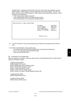Page 591June 2004 © TOSHIBA TECe-STUDIO200L/202L/230/232/280/282 FIRMWARE UPDATING
6 - 37
6
“Update Failed.” is displayed at the bottom of the  LCD screen when the updating is not com-
pleted properly. “Failed” appears next to the faile d item on the status display.  Turn OFF the 
power, and then check the following items.  After c onfirming and cleaning the problems, restart 
updating from the beginning. 
 Is the download jig connected properly?
 Is the updating data written to the download jig p roperly?
...