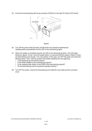 Page 600e-STUDIO200L/202L/230/232/280/282 FIRMWARE UPDATINGJune 2004 © TOSHIBA TEC
6 - 46
(5) Connect the download jig with the jig connector ( CN316) on the logic PC board (LGC board).
 Fig.6-43
(6) Turn ON the power while [0] button and [8] button are pressed simultaneously.
Updating starts automatically and the LED on the dow nload jig lights.
(7) When the update is completed properly, the LED o n the download jig blinks. The LED starts 
blinking in approx. 20 sec. since the update starts.  It is assumed that...