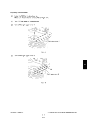 Page 601June 2004 © TOSHIBA TECe-STUDIO200L/202L/230/232/280/282 FIRMWARE UPDATING
6 - 47
6

(1) Install the ROM to the download jig. Make sure the direction is correct (P.6-32 Fig.6-3 5).
(2) Turn OFF the power of the equipment. 
(3) Take off the right upper cover-1.
 Fig.6-44
(4) Take off the right upper cover-2.
 Fig.6-45
Right upper cover-1
Right upper cover-2
05/11 