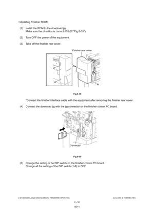 Page 604e-STUDIO200L/202L/230/232/280/282 FIRMWARE UPDATINGJune 2004 © TOSHIBA TEC
6 - 50

(1) Install the ROM to the download jig. Make sure the direction is correct (P.6-32 Fig.6-3 5).
(2) Turn OFF the power of the equipment. 
(3) Take off the finisher rear cover.
 Fig.6-49
*Connect the finisher interface cable with the equi pment after removing the finisher rear cover.
(4) Connect the download jig with the jig connector o n the finisher control PC board.
 Fig.6-50
(5) Change the setting of he DIP switch on...