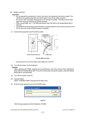 Page 610e-STUDIO200L/202L/230/232/280/282 FIRMWARE UPDATINGJune 2004 © TOSHIBA TEC
6 - 56
[A] Update procedure
Important:   Do not operate the equipment or send a print job t o the equipment during the update. This 
interferes the updating operation and the firmware  may not be written properly.
 Do not turn OFF the power of equipment or PC durin g the update. The data could be dam-
aged and not to be continued to function properly.
 When using FSMS, set “1” at FSMS permission code ( 08-258) in the Setting...