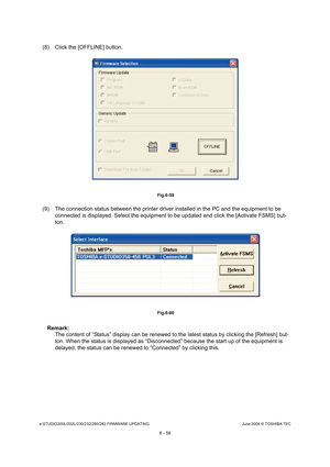 Page 612e-STUDIO200L/202L/230/232/280/282 FIRMWARE UPDATINGJune 2004 © TOSHIBA TEC
6 - 58
(8) Click the [OFFLINE] button.
 Fig.6-59
(9) The connection status between the printer driver  installed in the PC and the equipment to be 
connected is displayed. Select the equipment to be  updated and click the [Activate FSMS] but-
ton.
 Fig.6-60
Remark:  The content of “Status” display can be renewed to t he latest status by clicking the [Refresh] but-
ton. When the status is displayed as “Disconnected”  because the...