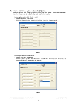 Page 614e-STUDIO200L/202L/230/232/280/282 FIRMWARE UPDATINGJune 2004 © TOSHIBA TEC
6 - 60
(11) Select the data file to be updated and click th e [OK] button.
There are two data filing methods: Selecting the mu ltiple data files in a batch (select the folder 
where the files are saved) and selecting each data  file individually.
 Selecting the multiple data files in a batch - Select “Download File Folder”. 
- Click the [Browse] button and select the folder whe re the files are saved.
 Fig.6-62
 Selecting each...