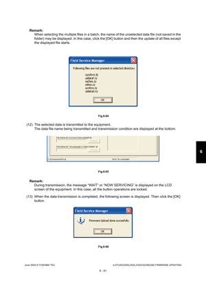 Page 615June 2004 © TOSHIBA TECe-STUDIO200L/202L/230/232/280/282 FIRMWARE UPDATING
6 - 61
6
Remark:  When selecting the multiple files in a batch, the n ame of the unselected data file (not saved in the 
folder) may be displayed. In this case, click the [ OK] button and then the update of all files except 
the displayed file starts.
 Fig.6-64
(12) The selected data is transmitted to the equipme nt.
The data file name being transmitted and transmissi on condition are displayed at the bottom.
 Fig.6-65
Remark:...