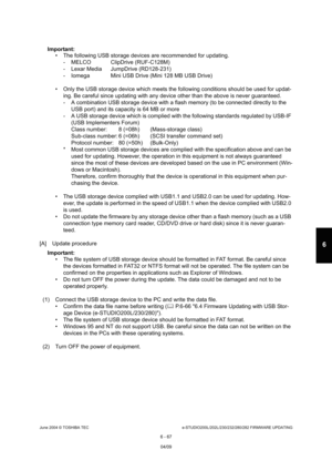 Page 621June 2004 © TOSHIBA TECe-STUDIO200L/202L/230/232/280/282 FIRMWARE UPDATING
6 - 67
6
Important:   The following USB storage devices are recommended  for updating.
- MELCO ClipDrive (RUF-C128M) 
- Lexar Media JumpDrive (RD128-231) 
- Iomega Mini USB Drive (Mini 128 MB USB Drive)
 Only the USB storage device which meets the follow ing conditions should be used for updat-
ing. Be careful since updating with any device othe r than the above is never guaranteed.
- A combination USB storage device with a...