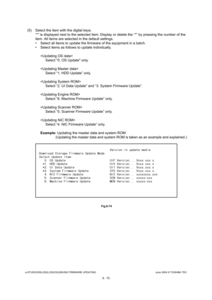 Page 624e-STUDIO200L/202L/230/232/280/282 FIRMWARE UPDATINGJune 2004 © TOSHIBA TEC
6 - 70
(5) Select the item with the digital keys. “*” is displayed next to the selected item. Display  or delete the “*” by pressing the number of the 
item. All items are selected in the default setting s.
 Select all items to update the firmware of the equ ipment in a batch.
 Select items as follows to update individually.
Select 0. OS Update only.
 Select “1. HDD Update” only.
 Select “2. UI Data Update” and “3. System...