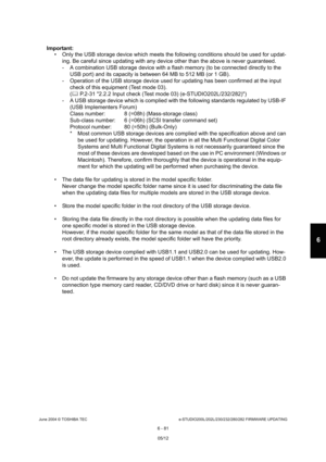 Page 635June 2004 © TOSHIBA TECe-STUDIO200L/202L/230/232/280/282 FIRMWARE UPDATING
6 - 81
6
Important:   Only the USB storage device which meets the follow ing conditions should be used for updat-
ing. Be careful since updating with any device othe r than the above is never guaranteed.
- A combination USB storage device with a flash memo ry (to be connected directly to the 
USB port) and its capacity is between 64 MB to 512 M B (or 1 GB).
- Operation of the USB storage device used for updat ing has been...