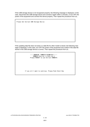 Page 638e-STUDIO200L/202L/230/232/280/282 FIRMWARE UPDATINGJune 2004 © TOSHIBA TEC
6 - 84
If the USB storage device is not recognized properl y, the following message is displayed. In this 
case, disconnect the USB storage device and connect  it again within 3 minutes, or turn OFF the 
power of the equipment and connect the device prope rly. Then repeat the procedure from (4).
If the updating data file does not exist or a data  file for other model is stored, the following mes-
sage is displayed. In this case,...