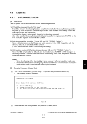 Page 649June 2004 © TOSHIBA TECe-STUDIO200L/202L/230/232/280/282 FIRMWARE UPDATING
6 - 95
6
6.6 Appendix 
6.6.1 e-STUDIO200L/230/280
[A] Assist Mode 
This equipment has the Assist Mode to enable the fo llowing functions.
1) NVRAM flag clearing (“Clear NvRAM flags.”) Even if the firmware downloading has been completed  normally, the Recovery Mode may acciden-
tally start up when the power is turned ON again. I n this case, clear the NVRAM flags used in the 
download process with this function. 
(Normally, the...