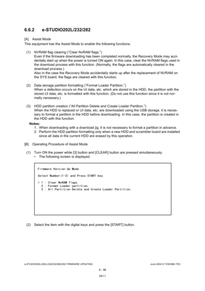 Page 650e-STUDIO200L/202L/230/232/280/282 FIRMWARE UPDATINGJune 2004 © TOSHIBA TEC
6 - 96
6.6.2 e-STUDIO202L/232/282
[A] Assist Mode 
This equipment has the Assist Mode to enable the fo
llowing functions.
(1) NVRAM flag clearing (“Clear NvRAM flags.”) Even if the firmware downloading has been completed  normally, the Recovery Mode may acci-
dentally start up when the power is turned ON again . In this case, clear the NVRAM flags used in 
the download process with this function. (Normally,  the flags are...