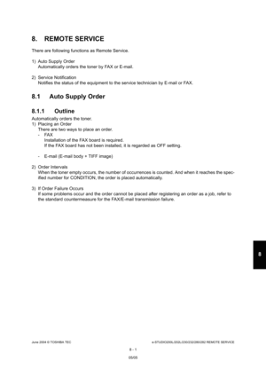 Page 655June 2004 © TOSHIBA TECe-STUDIO200L/202L/230/232/280/282 REMOTE SERVICE
8 - 1
8
8. REMOTE SERVICE
There are following functions as Remote Service. 
1) Auto Supply Order Automatically orders the toner by FAX or E-mail.
2) Service Notification Notifies the status of the equipment to the service  technician by E-mail or FAX.
8.1 Auto Supply Order 
8.1.1 Outline
Automatically orders the toner. 
1) Placing an Order
There are two ways to place an order. 
- FAXInstallation of the FAX board is required. 
If the...