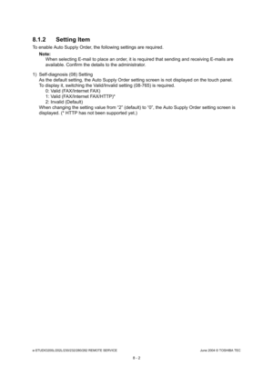 Page 656e-STUDIO200L/202L/230/232/280/282 REMOTE SERVICEJune 2004 © TOSHIBA TEC
8 - 2
8.1.2 Setting Item
To enable Auto Supply Order, the following settings 
are required.
Note: Note: 
When selecting E-mail to place an order, it is requ ired that sending and receiving E-mails are 
available. Confirm the details to the administrator .
1) Self-diagnosis (08) Setting As the default setting, the Auto Supply Order setti ng screen is not displayed on the touch panel.
To display it, switching the Valid/Invalid setting...