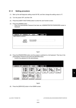 Page 659June 2004 © TOSHIBA TECe-STUDIO200L/202L/230/232/280/282 REMOTE SERVICE
8 - 5
8
8.1.3 Setting procedure
(1) Start up the self-diagnosis setting mode 08-765,  and then change the setting value to “0”.
(2) Turn the power OFF, and then ON. 
(3) Press the [USER FUNCTIONS] button to enter the user  function screen.
(4) Press the [ADMIN] button.  When the Administrator Password has been set, ADMI NISTRATOR PASSWORD screen is 
displayed.
 Fig.8-1
(5) Press the [PASSWORD] button and the screen is sw itched to a...