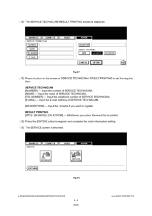 Page 662e-STUDIO200L/202L/230/232/280/282 REMOTE SERVICEJune 2004 © TOSHIBA TEC
8 - 8
(16) The SERVICE TECHNICIAN/ RESULT PRINTING screen  is displayed.
 Fig.8-7
(17) Press a button on the screen of SERVICE TECHNICIAN/ RESULT PRINTING to set the required 
item. 
SERVICE TECHNICIAN 
[NUMBER] --- Input the number of SERVICE TECHNICIAN .
[NAME] --- Input the name of SERVICE TECHNICIAN. 
[TEL NUMBER] --- Input the telephone number of SERV ICE TECHNICIAN.
[E-MAIL] --- Input the E-mail address of SERVICE TEC HNICIAN....