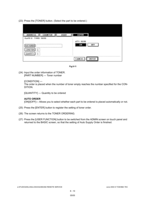 Page 664e-STUDIO200L/202L/230/232/280/282 REMOTE SERVICEJune 2004 © TOSHIBA TEC
8 - 10
(23) Press the [TONER] button. (Select the part to b e ordered.)
 Fig.8-11
(24) Input the order information of TONER.
[PART NUMBER] --- Toner number 
[CONDITION] ---  
The order is placed when the number of toner empty  reaches the number specified for the CON-
DITION. 
[QUANTITY] --- Quantity to be ordered
AUTO ORDER 
[ON]/[OFF]--- Allows you to select whether each part  to be ordered is placed automatically or not.
(25)...