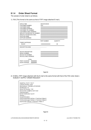 Page 666e-STUDIO200L/202L/230/232/280/282 REMOTE SERVICEJune 2004 © TOSHIBA TEC
8 - 12
8.1.4 Order Sheet Format
The sample of order sheet is as follows. 
1) FAX (This format is the same as that of TIFF image
 attached E-mail.)
 Fig.8-12
2) E-MAIL (TIFF image attached with the E-mail is the same format with that of the FAX order sheet.)
SUBJECT: SUPPLY ORDER REQUEST
 Fig.8-13
DATE & TIME  :99-99-99 99:99 
CUSTOMER NUMBER  :XXX 
CUSTOMER NAME  :XXXXXXXXXXXXXXXXXXXXXXXXXXXXXXXXXXX
CUSTOMER ADDRESS...