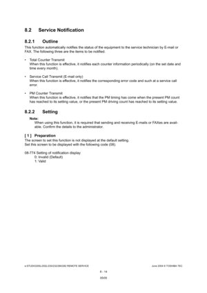 Page 668e-STUDIO200L/202L/230/232/280/282 REMOTE SERVICEJune 2004 © TOSHIBA TEC
8 - 14
8.2 Service Notification 
8.2.1 Outline
This function automatically notifies the status of 
the equipment to the service technician by E-mail o r 
FAX. The following three are the items to be notifi ed.
 Total Counter Transmit When this function is effective, it notifies each c ounter information periodically (on the set date an d 
time every month).
 Service Call Transmit (E-mail only) When this function is effective, it...