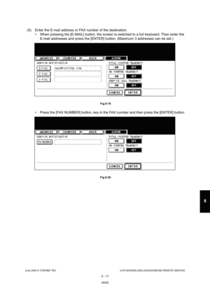 Page 671June 2004 © TOSHIBA TECe-STUDIO200L/202L/230/232/280/282 REMOTE SERVICE
8 - 17
8
(5) Enter the E-mail address or FAX number of the de stination.
 When pressing the [E-MAIL] button, the screen is s witched to a full keyboard. Then enter the 
E-mail addresses and press the [ENTER] button. (Max imum 3 addresses can be set.)
 Fig.8-19
 Press the [FAX NUMBER] button, key in the FAX numb er and then press the [ENTER] button.
 Fig.8-20
05/05   