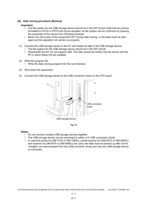 Page 680e-STUDIO200L/202L/230/232/280/282 DATA CLONING with USB STORAGE DEVICE (e-STUDIO202L/232/282) June 2004  © TOSHIBA TEC
9 - 2
[A] Data cloning procedure (Backup)
Important:   The file system for the USB storage device should  be in the FAT format. Note that any device 
formatted in FAT32 or NTFS will not be operated. It s file system can be confirmed by opening 
the properties of the device from Windows Explorer.
 Never turn the power of the equipment OFF during d ata cloning, or the data could be dam-...