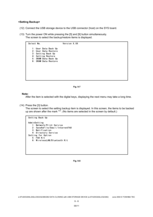 Page 684e-STUDIO200L/202L/230/232/280/282 DATA CLONING with USB STORAGE DEVICE (e-STUDIO202L/232/282) June 2004  © TOSHIBA TEC
9 - 6

(12) Connect the USB storage device to the USB conne ctor (host) on the SYS board.
(13) Turn the power ON while pressing the [5] and [9 ] button simultaneously.
The screen to select the backup/restore items is di splayed.
 Fig. 9-7
Note: Note: 
After the item is selected with the digital keys, d isplaying the next menu may take a long time.
(14) Press the [3] button. The screen to...