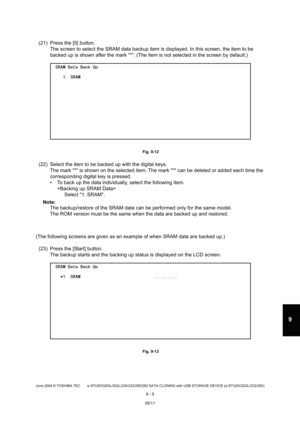 Page 687June 2004 © TOSHIBA TEC e-STUDIO200L/202L/230/232/280/282 DATA CLONING with USB STORAGE DEVICE (e-STUDIO202L/232/282)
9 - 9
9
(21) Press the [5] button. The screen to select the SRAM data backup item is d isplayed. In this screen, the item to be 
backed up is shown after the mark *. (The item is  not selected in the screen by default.)
 Fig. 9-12
(22) Select the item to be backed up with the digital  keys.
The mark * is shown on the selected item. The mar k * can be deleted or added each time the...