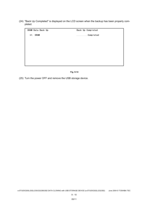 Page 688e-STUDIO200L/202L/230/232/280/282 DATA CLONING with USB STORAGE DEVICE (e-STUDIO202L/232/282) June 2004  © TOSHIBA TEC
9 - 10
(24) Back Up Completed is displayed on the LCD scr een when the backup has been properly com-
pleted.
 Fig. 9-14
(25) Turn the power OFF and remove the USB storage d evice.
05/11 