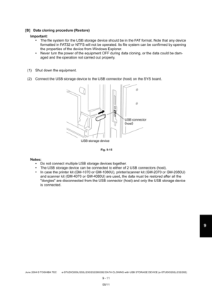 Page 689June 2004 © TOSHIBA TEC e-STUDIO200L/202L/230/232/280/282 DATA CLONING with USB STORAGE DEVICE (e-STUDIO202L/232/282)
9 - 11
9
[B] Data cloning procedure (Restore)
Important:   The file system for the USB storage device should  be in the FAT format. Note that any device 
formatted in FAT32 or NTFS will not be operated. It s file system can be confirmed by opening 
the properties of the device from Windows Explorer.
 Never turn the power of the equipment OFF during d ata cloning, or the data could be...