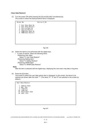 Page 690e-STUDIO200L/202L/230/232/280/282 DATA CLONING with USB STORAGE DEVICE (e-STUDIO202L/232/282) June 2004  © TOSHIBA TEC
9 - 12

(3) Turn the power ON while pressing the [5] and [9]  button simultaneously.
The screen to select the backup/restore items is di splayed.
 Fig. 9-16
(4) Select the items to be performed with the digita l keys.
 In case of restore, select the following items. 
Select 2: User Data Restore.
 Select 4: Setting Restore.
 Select 6: SRAM Data Restore.
Note: Note: After the item is...