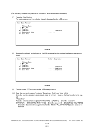 Page 692e-STUDIO200L/202L/230/232/280/282 DATA CLONING with USB STORAGE DEVICE (e-STUDIO202L/232/282) June 2004  © TOSHIBA TEC
9 - 14
(The following screens are given as an example of w hen all items are restored.)
(7) Press the [Start] button. The restore starts and the restoring status is displ ayed on the LCD screen.
 Fig. 9-19
(8) Restore Completed is displayed on the LCD scre en when the restore has been properly com-
pleted.
 Fig. 9-20
(9) Turn the power OFF and remove the USB storage de vice.
(10) Clear...