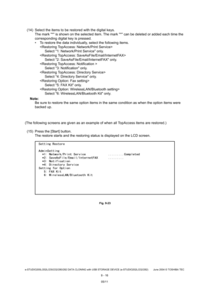 Page 694e-STUDIO200L/202L/230/232/280/282 DATA CLONING with USB STORAGE DEVICE (e-STUDIO202L/232/282) June 2004  © TOSHIBA TEC
9 - 16
(14) Select the items to be restored with the digita l keys.
The mark * is shown on the selected item. The mar k * can be deleted or added each time the 
corresponding digital key is pressed. 
 To restore the data individually, select the follo wing items.

Select 1: Network/Print Service only.

Select 2: SaveAsFile/Email/InternetFAX only.
 Select 3: Notification only.

Select 4:...