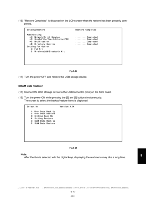 Page 695June 2004 © TOSHIBA TEC e-STUDIO200L/202L/230/232/280/282 DATA CLONING with USB STORAGE DEVICE (e-STUDIO202L/232/282)
9 - 17
9
(16) Restore Completed is displayed on the LCD scr een when the restore has been properly com-
pleted.
 Fig. 9-24
(17) Turn the power OFF and remove the USB storage d evice.
 (18) Connect the USB storage device to the USB conne ctor (host) on the SYS board. 
(19) Turn the power ON while pressing the [5] and [9 ] button simultaneously.
The screen to select the backup/restore items...