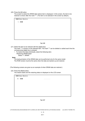 Page 696e-STUDIO200L/202L/230/232/280/282 DATA CLONING with USB STORAGE DEVICE (e-STUDIO202L/232/282) June 2004  © TOSHIBA TEC
9 - 18
(20) Press the [6] button. The screen to select the SRAM data restore item is  displayed. In this screen, the item to be 
restored is shown after the mark *. (The item is n ot selected in the screen by default.)
 Fig. 9-26
(21) Select the item to be restored with the digital keys.
The mark * is shown on the selected item. The mar k * can be deleted or added each time the...