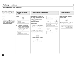 Page 106104
Redialing - continued
This function enables you to
transmit a document after se-
lecting it from the jobs reserved
in memory waiting to be
redialed.
NOTE:
If you are using Department
Codes, the initiating Depart-
ment Code must match for
this operation to work.
Wait 5 seconds or press any
key on the Operation Panel ex-
cept 
STOP
 to display the
screen on the right.
Screen Index:
1st line . . . File Number
2nd line . . . Destination  of
redialing
Locate the screen of the de-
sired job using the...