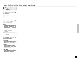 Page 127125
The facsimile starts scanning
the document.
Complete the
Procedure
5When the document scanning
is complete, the display returns
to the Standby Mode.
NOTE:
If a Multi Mailbox operation
is already reserved, the fol-
lowing screen is displayed.
You may select one of the fol-
lowing three options.
1. DELETE
Select this option to replace
the previous reservation.
2. ADD +
Select this option to add
this document to the exist-
ing reservation.
3. RETAIN
Select this option to retain
the existing...