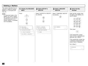 Page 134132This section describes the pro-
cedures to delete an existing
Mailbox in a e-STUDIO170F
hub unit.
NOTE:
If a document exists in the
Mailbox you want to delete,
this operation is not allowed
until the document is re-
trieved, printed, or cancelled
from the Mailbox.
Select “2.MAILBOX DELETE”
by pressing:
Enter the Box number (max.
20 digits) of the Mailbox you
want to delete.Then press:If the entered Box number
does not have a password pro-
grammed, go to Step 6.
If the entered Box number has
a password...