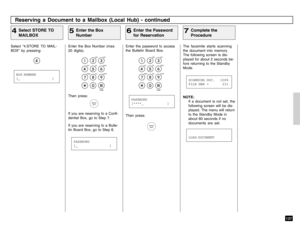 Page 139137
Enter the Box Number (max.
20 digits).Then press:If you are reserving to a Confi-
dential Box, go to Step 7.
If you are reserving to a Bulle-
tin Board Box, go to Step 6.
Enter the password to access
the Bulletin Board Box.
The facsimile starts scanning
the document into memory.
The following screen is dis-
played for about 2 seconds be-
fore returning to the Standby
Mode.
Enter the Box
Number
5
Enter the Password
for Reservation
6
Complete the
Procedure
7
Reserving a Document to a Mailbox (Local...