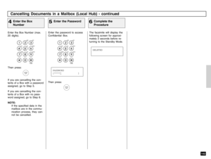 Page 145143
Enter the password to access
Confidential Box.
The facsimile will display the
following screen for approxi-
mately 2 seconds before re-
turning to the Standby Mode.
Cancelling Documents in a Mailbox (Local Hub) - continued
Enter the Password
5
Complete the
Procedure
6
Then press:
Enter the Box Number (max.
20 digits).Then press:If you are cancelling the con-
tents of a Box with a password
assigned, go to Step 5.
If you are cancelling the con-
tents of a Box with no pass-
word assigned, go to Step 6....
