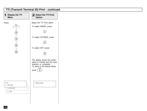 Page 154152Press:
+
+
+
+
Display the TTI
Menu
1
Select the TTI Print option.
To select INSIDE, press:
Select the TTI Print
Option
2
TTI (Transmit Terminal ID) Print - continued
MENU
To select OUTSIDE, press:
To select OFF, press:
The display shows the screen
below to indicate that the menu
selection is completed.
To return to the Standy Mode,
press            .
STOP
3.OFF2.OUTSIDETTI
1.INSIDE
COMPLETED 