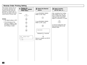 Page 166164
To set REVERSE ORDER
PRINT to ON, Press:
Reverse Order Printing Setting
This function receives the en-
tire facsimile document into
memory and then prints the
document in reverse order. In
this way, the pages of the doc-
ument will be in correct order.Press:
+
+
+
+
Display the
REVERSE ORDER
PRINT Menu
1
Select the Desired
Option
2
Displayed for 2 seconds
Returns to display the SETUP
menu screen.COMPLETED
After completing this Configu-
ration Setting, you may con-
tinue to select other settings...