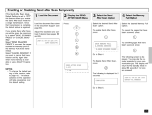 Page 173171
Enabling or Disabling Send after Scan Temporarily
Load the Document
1
If the Send After Scan Mode
Default Setting is set to “OFF”,
this feature allows you enable
the Send After Scan mode for
a single transmission. Once
that transmission is complete,
the default status is regained.
If you enable Send after Scan,
you will be given the opportuni-
ty to select “SEND SCANNED
PAGES” or “CANCEL SEND-
ING.”
Select “SEND SCANNED
PAGES” if you want the pages
scanned to memory (prior to
the Memory Full) to be...