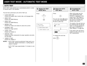 Page 225223
USER TEST MODE - AUTOMATIC TEST MODEAUTO TEST
Display the TEST
MODE Menu
1
AUTO TEST mode permits you to automatically perform a series
of machine tests in one operation.
The test items performed by the AUTO TEST are:
•FLASH ROM TEST
Checks the program data, function data, and language data.
•SRAM TEST
Checks the SRAM Memory.
•DRAM TEST
Checks the DRAM Memory.
•MODEM TEST
Checks the modem and checks for phone line current.
•SCANNER TEST
Checks the image scanner.
•CODEC TEST
Checks the CODEC IC....