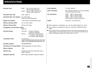 Page 239237
Document Size:Width..... 216 mm (8.5 inches) max.
148 mm (5.83 inches) min.
Length ... 1000 mm (39.37 inches) max.
100 mm (3.94 inches) min.
Recording Paper Size:Letter, Legal, A4
Recording Paper Tray Capacity:Up to 250 sheets
(with the recommended paper)
Bypass Tray Capacity:1 sheet (with the recommended paper)
Effective Scanning Width:214 mm (8.43 inches)
Effective Printing Width:208 mm (8.2 inches)
Compatibility Communication Modes:
ECM, G3
Scanning Density:Horizontal..... 8 dots/mm (203 dpi),
16...