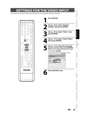 Page 2727ENEN
Disc 
Management
Recording
Playback
Introduction
Connections
Basic Setup
Editing
Function Setup
VCR Function
Others
 SETTINGS FOR THE VIDEO INPUT
You must let the unit know which video input jack you are using before making a recording.
1
Press [SETUP]. 
2
Use [K /L] to select “General
Setting”, then press [ENTER].
3
Use [K /L] to select “Video”, then
press 
[ENTER].
4
Use [K /L] to select “Select Video”,
t
hen press [ENTER].
5
Use [K /L] to select the input jack 
t
ype to connect, then press...